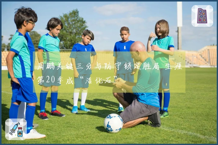 周鹏关键三分与防守锁定胜局 生涯第20季成“活化石”