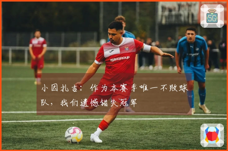 小因扎吉：作为本赛季唯一不败球队，我们遗憾错失冠军